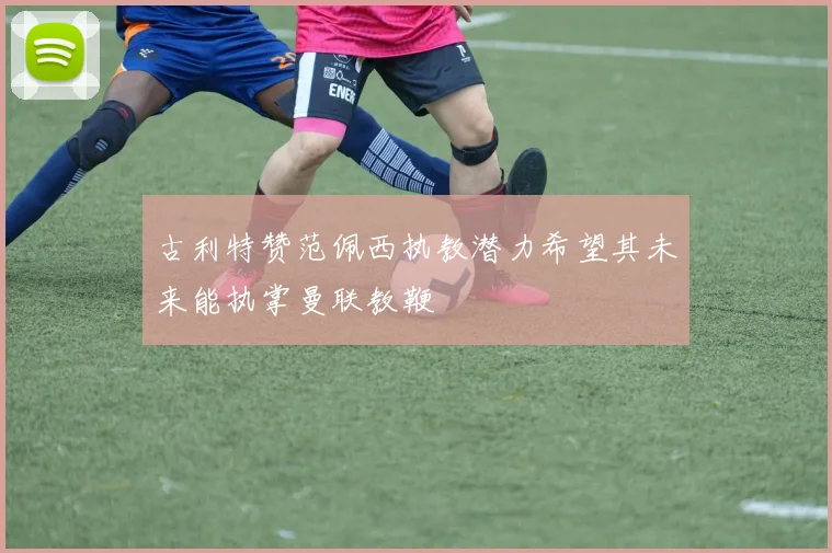 古利特赞范佩西执教潜力希望其未来能执掌曼联教鞭