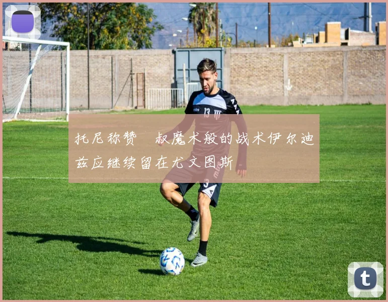 托尼称赞囧叔魔术般的战术伊尔迪兹应继续留在尤文图斯