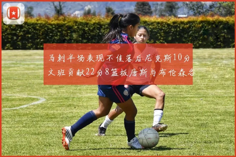 马刺半场表现不佳落后尼克斯10分文班贡献22分8篮板唐斯与布伦森各显神通